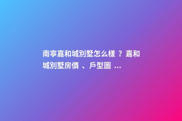 南寧嘉和城別墅怎么樣？嘉和城別墅房價、戶型圖、周邊配套樓盤分析